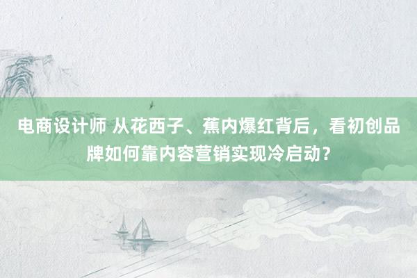 电商设计师 从花西子、蕉内爆红背后，看初创品牌如何靠内容营销实现冷启动？