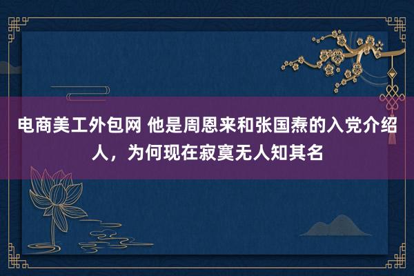 电商美工外包网 他是周恩来和张国焘的入党介绍人，为何现在寂寞无人知其名