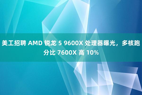 美工招聘 AMD 锐龙 5 9600X 处理器曝光，多核跑分比 7600X 高 10%