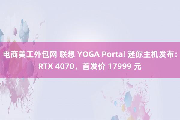 电商美工外包网 联想 YOGA Portal 迷你主机发布：RTX 4070，首发价 17999 元