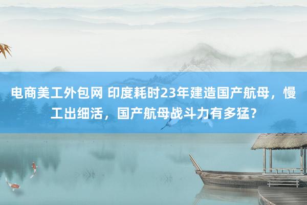 电商美工外包网 印度耗时23年建造国产航母，慢工出细活，国产航母战斗力有多猛？