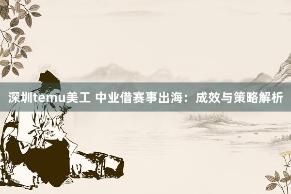 深圳temu美工 中业借赛事出海：成效与策略解析