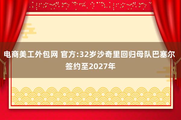 电商美工外包网 官方:32岁沙奇里回归母队巴塞尔 签约至2027年