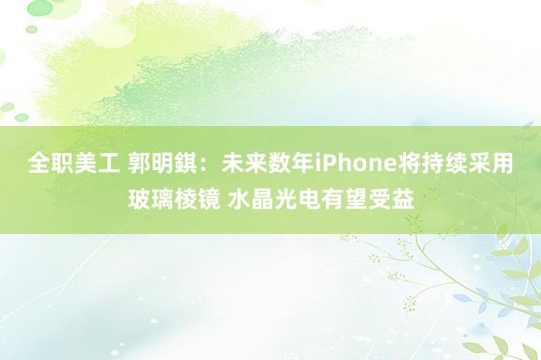 全职美工 郭明錤：未来数年iPhone将持续采用玻璃棱镜 水晶光电有望受益