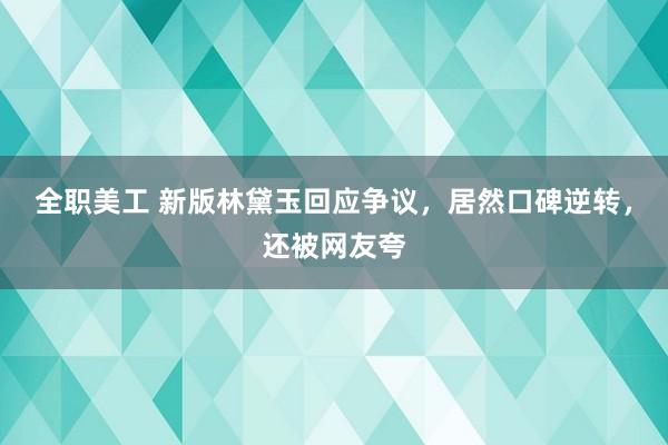 全职美工 新版林黛玉回应争议，居然口碑逆转，还被网友夸