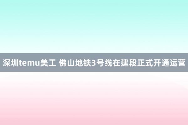 深圳temu美工 佛山地铁3号线在建段正式开通运营