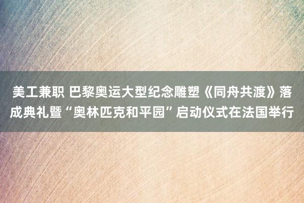 美工兼职 巴黎奥运大型纪念雕塑《同舟共渡》落成典礼暨“奥林匹克和平园”启动仪式在法国举行